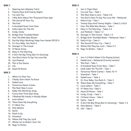 Disc 1 - Masters 01. Opening Jam (Mystery Train) 02. Twenty Days And Twenty Nights 03. I’ve Lost You 04. I Was Born About Ten Thousand Years Ago 05. The Sound Of Your Cry 06. The Fool 07. A Hundred Years From Now 08. Little Cabin On The Hill 09. Cindy, Cindy 10. Bridge Over Troubled Water 11. How The Web Was Woven 12. Got My Mojo Working/ Keep Your Hands Off Of It 13. It’s Your Baby, You Rock It 14. Stranger In The Crowd 15. I’ll Never Know 16. Mary In The Morning 17. It Ain’t No Big Thing (But It’s Growing) 18. You Don’t Have To Say You Love Me 19. Just Pretend 20. This Is Our Dance 21. Life 22. Heart Of Rome  Disc 2 - Masters 01. When I’m Over You 02. I Really Don’t Want To Know 03. Faded Love 04. Tomorrow Never Comes 05. The Next Step Is Love 06. Make The World Go Away 07. Funny How Time Slips Away 08. I Washed My Hands In Muddy Water 09. Love Letters 10. There Goes My Everything 11. If I Were You 12. Only Believe 13. Sylvia 14. Patch It Up 15. Snowbird 16. Where Did They Go, Lord 17. Whole Lot-ta Shakin’ Goin’ On 18. Rags To Riches  Disc 3 - Outtakes 01. Jam 2 (Tiger Man) 02. I’ve Lost You – take 1 03. The Next Step Is Love – takes 3-6 04. You Don’t Have To Say You Love Me – rehearsal 05. Patch It Up – take 1 06. Twenty Days And Twenty Nights – takes 5,6 & 8 07. How The Web Was Woven – take 1 08. Mary In The Morning – takes 3-4 09. Just Pretend – takes 1-2 10. Stranger In The Crowd – takes 1-5 11. Bridge Over Troubled Water – rehearsal, take 1 12. Patch It Up – take 9 13. The Sound Of Your Cry – take 3 14. Where Did They Go, Lord – takes 2-3 15. Rags To Riches – take 2  Disc 4 - Outtakes 01. Jam 3 (I Didn’t Make It On Playing Guitar) 02. Faded Love – rehearsal (country version) 03. The Fool – take 1 04. A Hundred Years From Now – take 1 05. Little Cabin On The Hill – take 1 06. Tomorrow Never Comes – takes 10-11 07. Snowbird – take 1 08. Faded Love – take 3 09. It’s Your Baby, You Rock It – take 3 10. There Goes My Everything – take 1 11. Love Letters – take 1 12. If I Were You– take 5 13. Heart Of Rome – take 1 14. Cindy, Cindy – take 1 15. I’ll Never Know – take 3 16. Sylvia – take 9 17. It Ain’t No Big Thing (But It’s Growing) – takes 1-2 18. Only Believe – take 3 19. Life – take 2